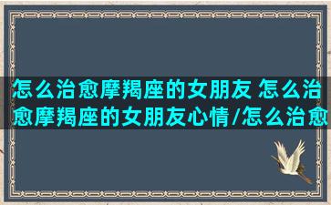 怎么治愈摩羯座的女朋友 怎么治愈摩羯座的女朋友心情/怎么治愈摩羯座的女朋友 怎么治愈摩羯座的女朋友心情-我的网站